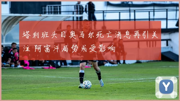 塔利班头目奥马尔死亡消息再引关注 阿富汗局势或受影响