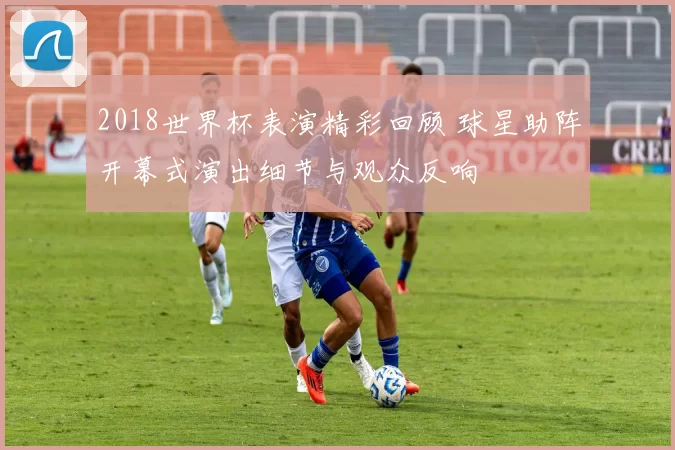 2018世界杯表演精彩回顾 球星助阵开幕式演出细节与观众反响