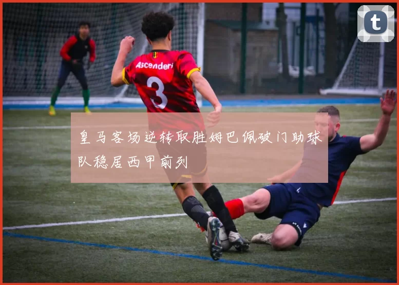 皇马客场逆转取胜姆巴佩破门助球队稳居西甲前列