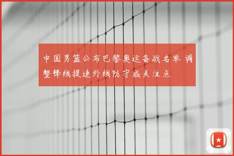 中国男篮公布巴黎奥运备战名单 调整锋线提速外线防守成关注点