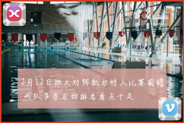 2月12日热火对阵凯尔特人比赛前瞻 两队争夺东部排名看点十足