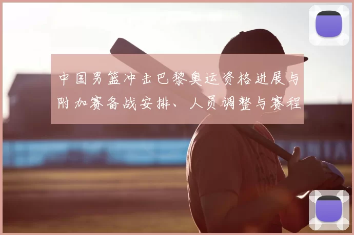 中国男篮冲击巴黎奥运资格进展与附加赛备战安排、人员调整与赛程影响