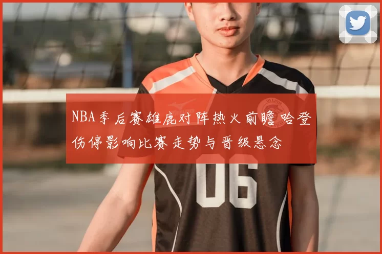 NBA季后赛雄鹿对阵热火前瞻 哈登伤停影响比赛走势与晋级悬念