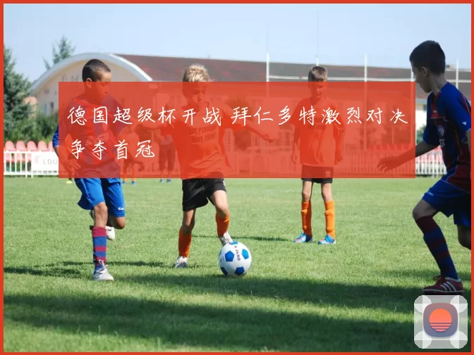 德国超级杯开战 拜仁多特激烈对决争夺首冠