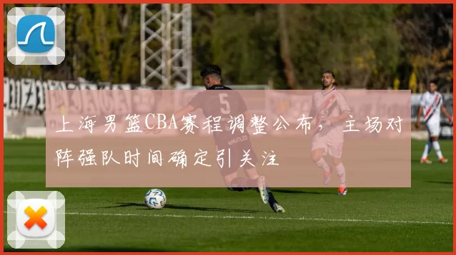上海男篮CBA赛程调整公布,主场对阵强队时间确定引关注