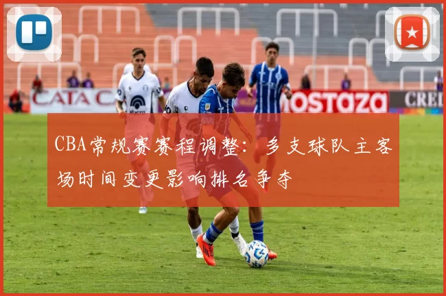 CBA常规赛赛程调整:多支球队主客场时间变更影响排名争夺