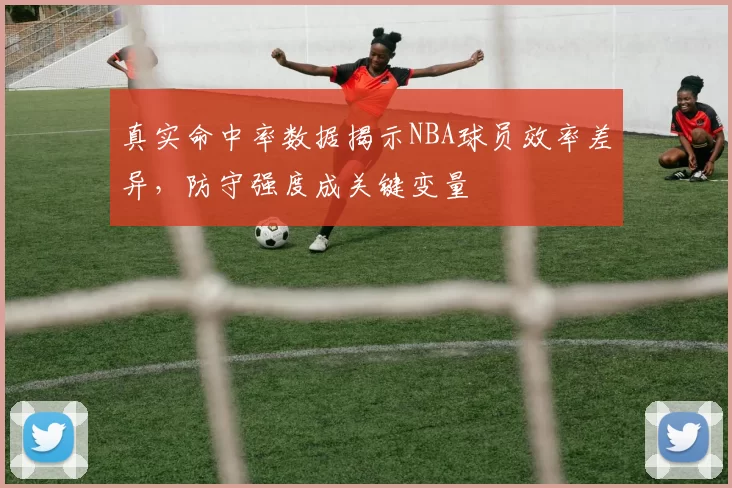真实命中率数据揭示NBA球员效率差异,防守强度成关键变量