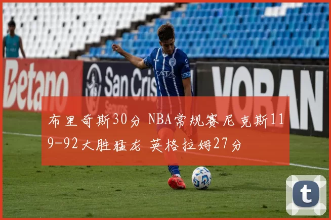 布里奇斯30分 NBA常规赛尼克斯119-92大胜猛龙 英格拉姆27分