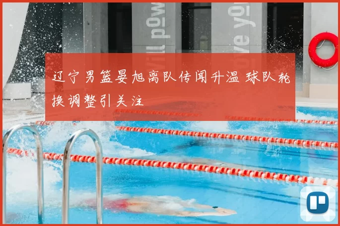 辽宁男篮晏旭离队传闻升温 球队轮换调整引关注