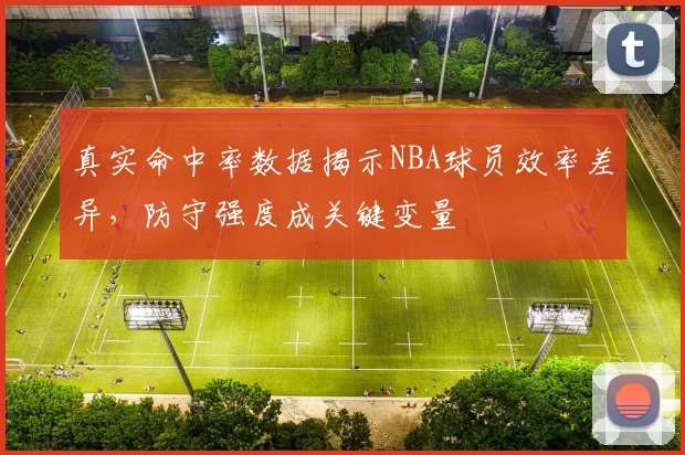 真实命中率数据揭示NBA球员效率差异,防守强度成关键变量