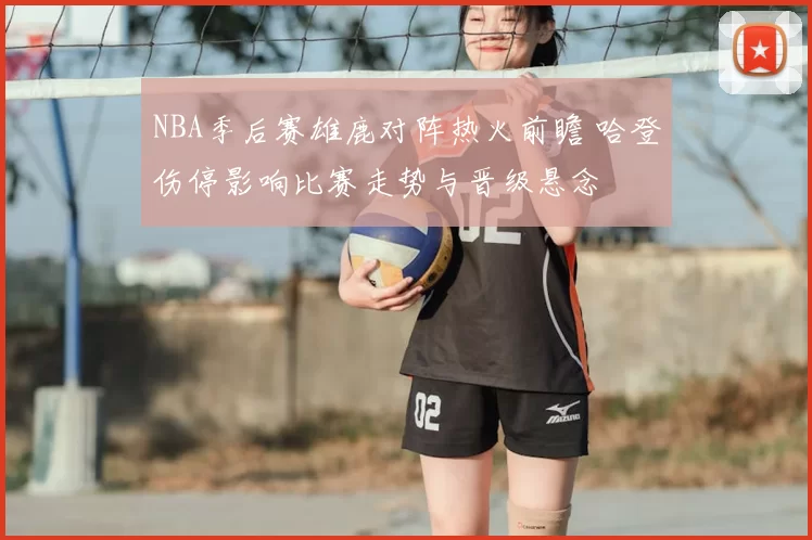 NBA季后赛雄鹿对阵热火前瞻 哈登伤停影响比赛走势与晋级悬念