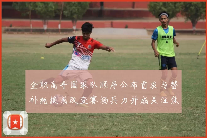 全职高手国家队顺序公布首发与替补轮换或改变赛场兵力并成关注焦点