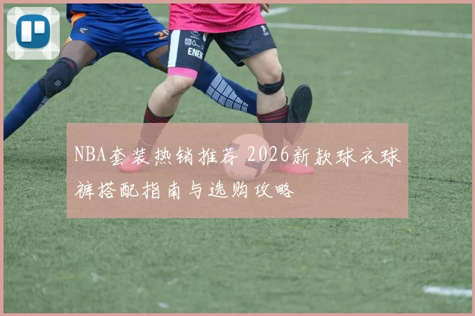 NBA套装热销推荐 2026新款球衣球裤搭配指南与选购攻略