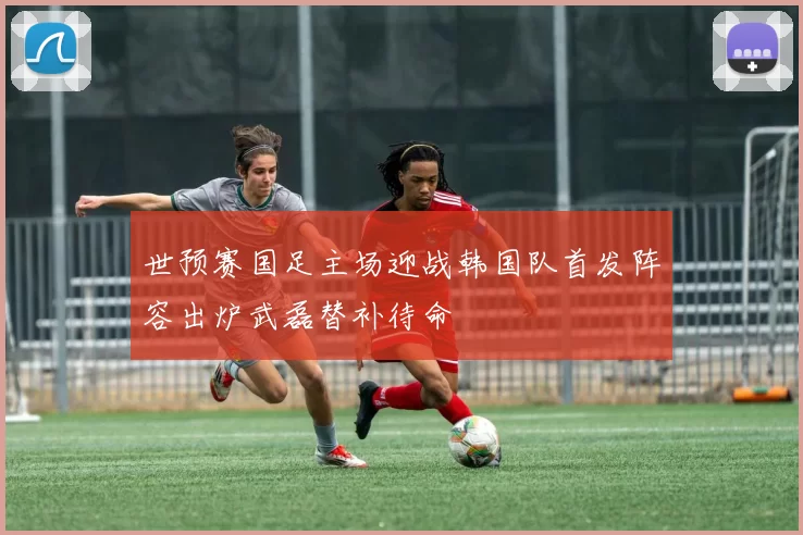 世预赛国足主场迎战韩国队首发阵容出炉武磊替补待命