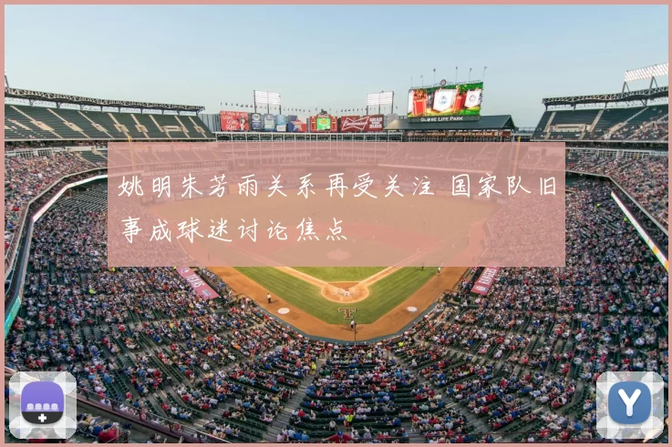姚明朱芳雨关系再受关注 国家队旧事成球迷讨论焦点