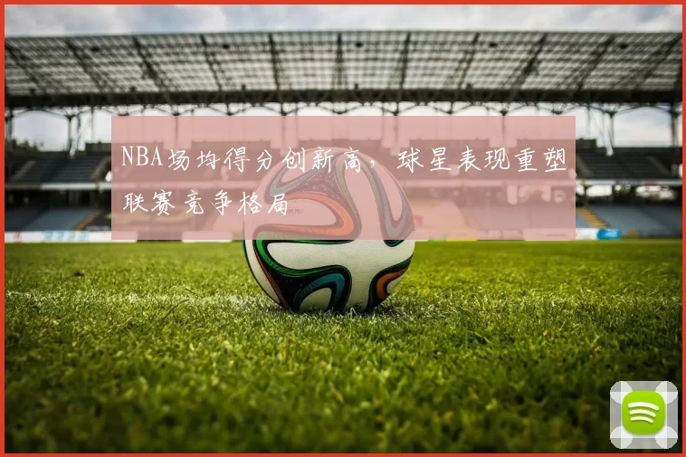 NBA场均得分创新高，球星表现重塑联赛竞争格局