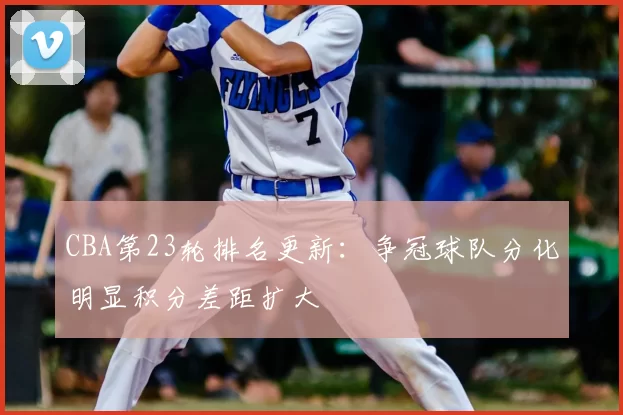 CBA第23轮排名更新：争冠球队分化明显积分差距扩大