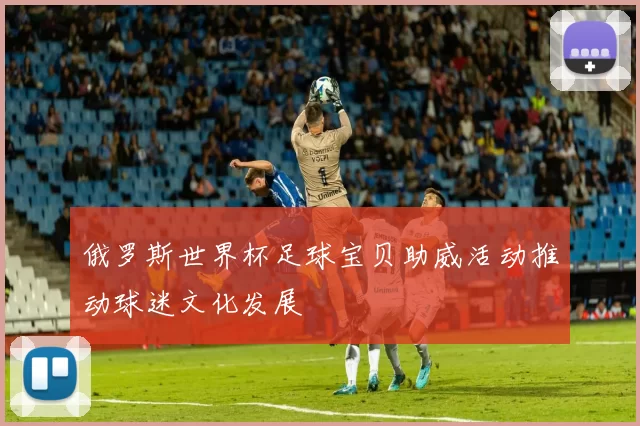 俄罗斯世界杯足球宝贝助威活动推动球迷文化发展