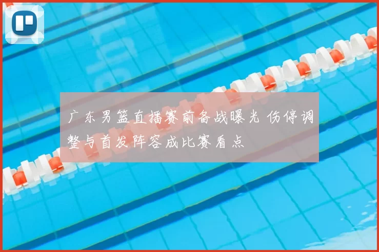 广东男篮直播赛前备战曝光 伤停调整与首发阵容成比赛看点