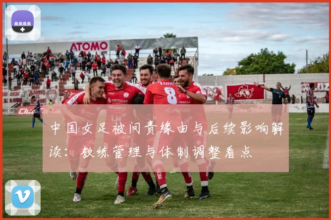 中国女足被问责缘由与后续影响解读：教练管理与体制调整看点