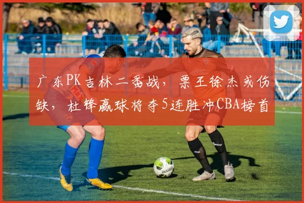 广东PK吉林二番战，票王徐杰或伤缺，杜锋赢球将夺5连胜冲CBA榜首