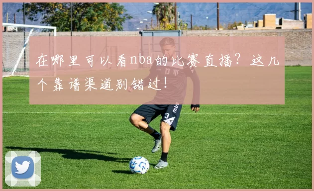 在哪里可以看nba的比赛直播？这几个靠谱渠道别错过！