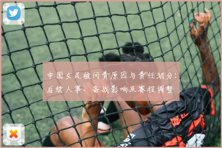 中国女足被问责原因与责任划分：后续人事、备战影响及赛程调整