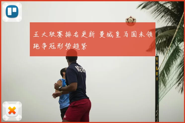 五大联赛排名更新 曼城皇马国米领跑争冠形势趋紧