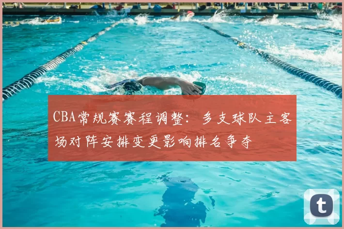 CBA常规赛赛程调整：多支球队主客场对阵安排变更影响排名争夺