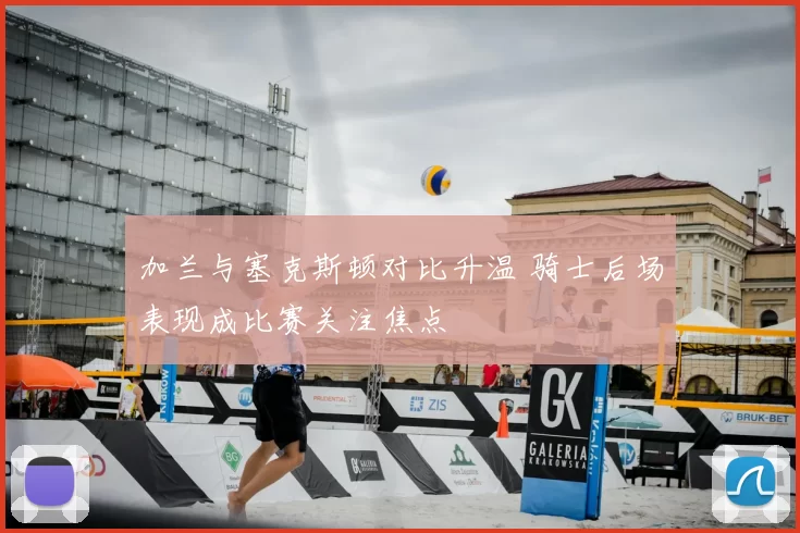 加兰与塞克斯顿对比升温 骑士后场表现成比赛关注焦点