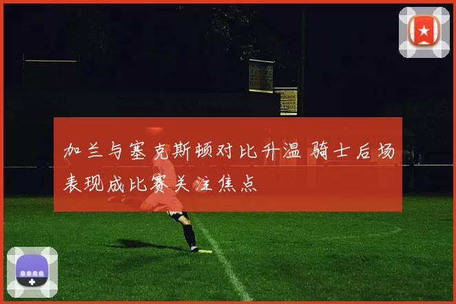 加兰与塞克斯顿对比升温 骑士后场表现成比赛关注焦点