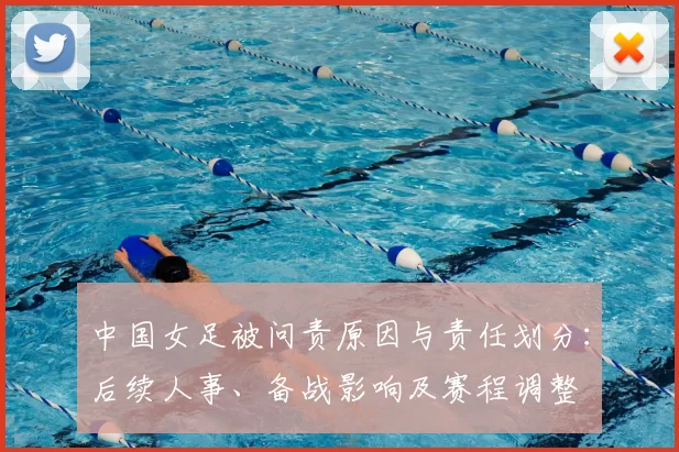 中国女足被问责原因与责任划分：后续人事、备战影响及赛程调整