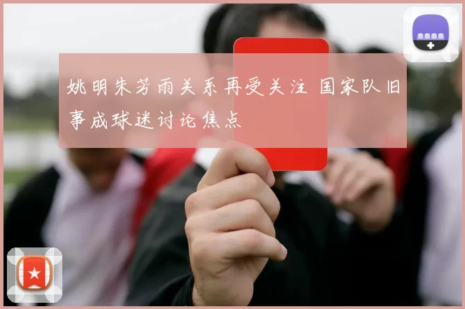 姚明朱芳雨关系再受关注 国家队旧事成球迷讨论焦点