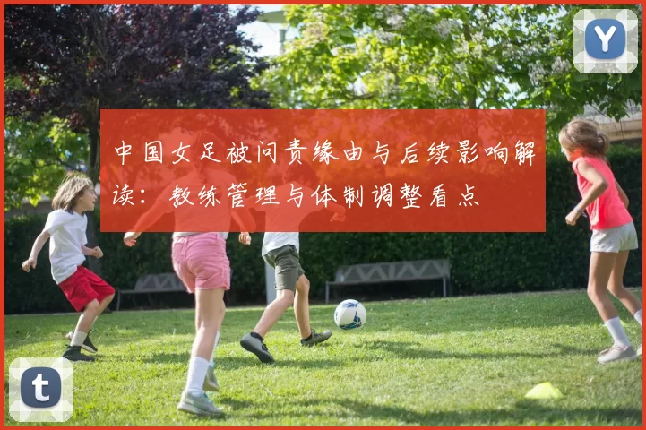 中国女足被问责缘由与后续影响解读:教练管理与体制调整看点