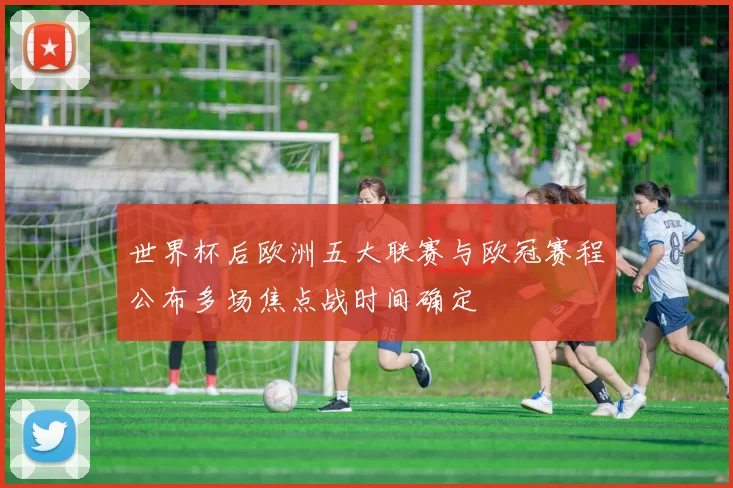 世界杯后欧洲五大联赛与欧冠赛程公布多场焦点战时间确定