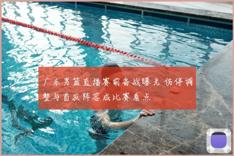 广东男篮直播赛前备战曝光 伤停调整与首发阵容成比赛看点