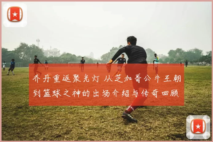 乔丹重返聚光灯 从芝加哥公牛王朝到篮球之神的出场介绍与传奇回顾