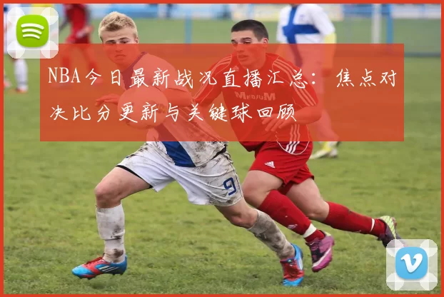 NBA今日最新战况直播汇总：焦点对决比分更新与关键球回顾