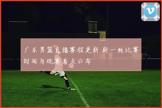 广东男篮直播赛程更新 新一轮比赛时间与观赛看点公布