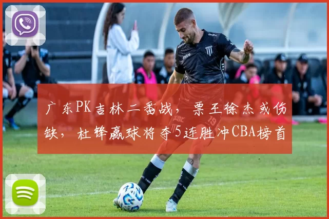 广东PK吉林二番战，票王徐杰或伤缺，杜锋赢球将夺5连胜冲CBA榜首