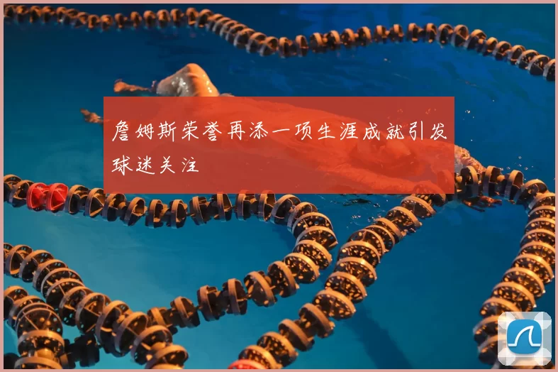 詹姆斯荣誉再添一项生涯成就引发球迷关注