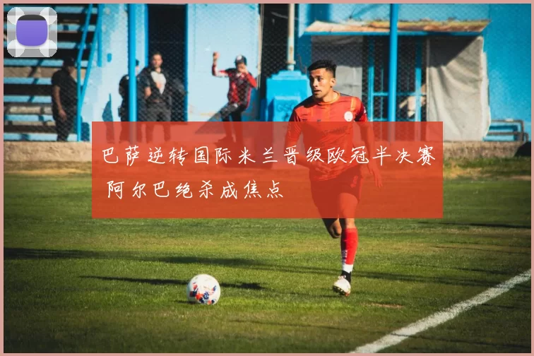 巴萨逆转国际米兰晋级欧冠半决赛 阿尔巴绝杀成焦点