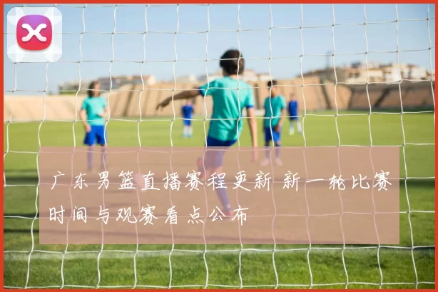 广东男篮直播赛程更新 新一轮比赛时间与观赛看点公布