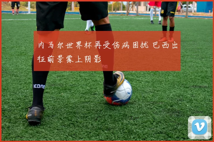 内马尔世界杯再受伤病困扰 巴西出征前景蒙上阴影