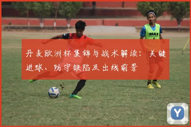 丹麦欧洲杯集锦与战术解读：关键进球、防守缺陷及出线前景