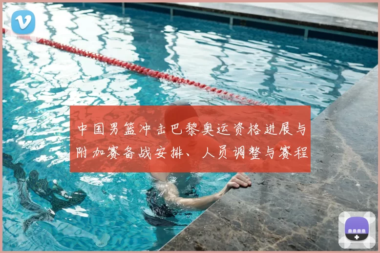 中国男篮冲击巴黎奥运资格进展与附加赛备战安排、人员调整与赛程影响