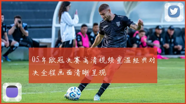 05年欧冠决赛高清视频重温经典对决全程画面清晰呈现