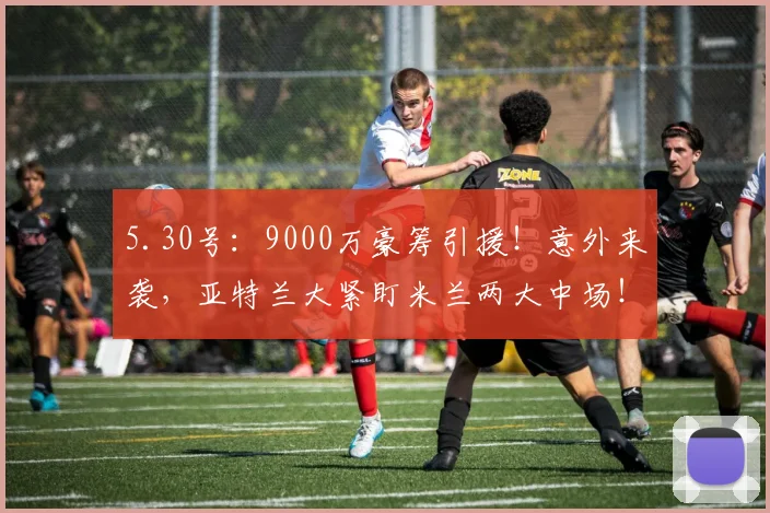 5.30号：9000万豪筹引援！意外来袭，亚特兰大紧盯米兰两大中场！_沙里_桑德罗·里奇_风格