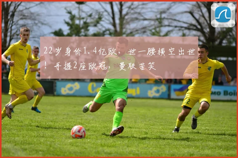 22岁身价1.4亿欧，世一腰横空出世！手握2座欧冠，曼联苦笑