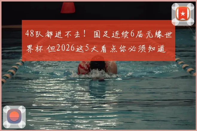 48队都进不去！国足连续6届无缘世界杯 但2026这5大看点你必须知道